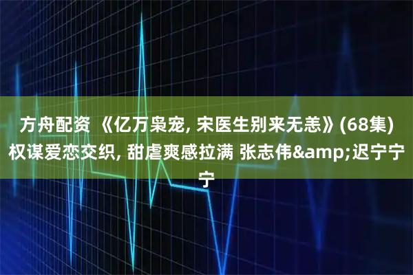 方舟配资 《亿万枭宠, 宋医生别来无恙》(68集)权谋爱恋交织, 甜虐爽感拉满 张志伟&迟宁宁