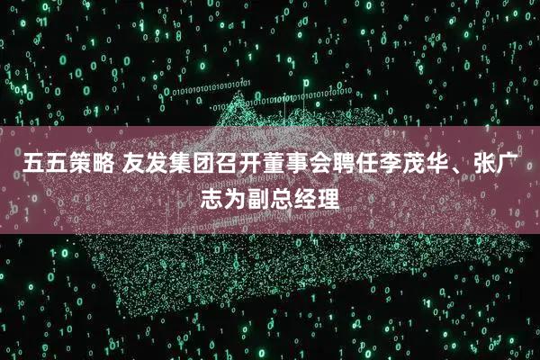 五五策略 友发集团召开董事会聘任李茂华、张广志为副总经理
