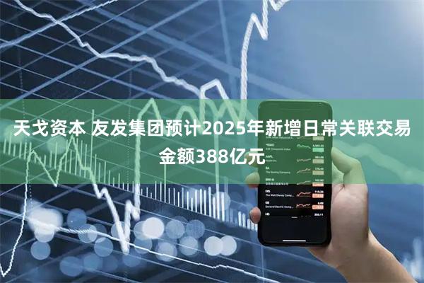 天戈资本 友发集团预计2025年新增日常关联交易金额388亿元