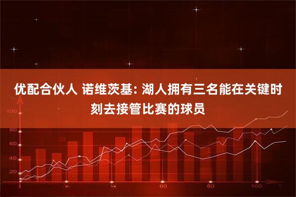优配合伙人 诺维茨基: 湖人拥有三名能在关键时刻去接管比赛的球员