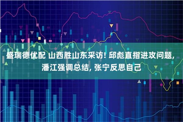 盛瑞德优配 山西胜山东采访! 邱彪直指进攻问题, 潘江强调总结, 张宁反思自己