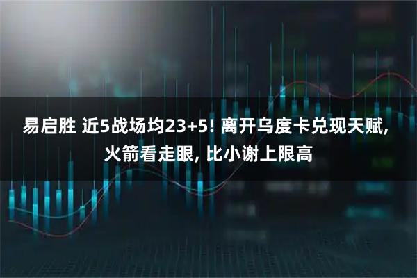 易启胜 近5战场均23+5! 离开乌度卡兑现天赋, 火箭看走眼, 比小谢上限高