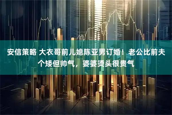 安信策略 大衣哥前儿媳陈亚男订婚！老公比前夫个矮但帅气，婆婆烫头很贵气