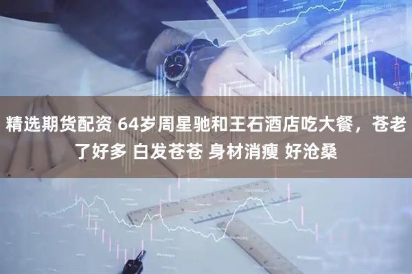 精选期货配资 64岁周星驰和王石酒店吃大餐,苍老了好多 白发苍苍 身材消瘦 好沧桑