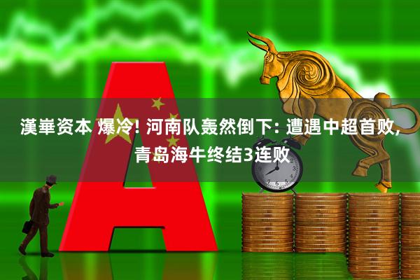 漢崋资本 爆冷! 河南队轰然倒下: 遭遇中超首败, 青岛海牛终结3连败