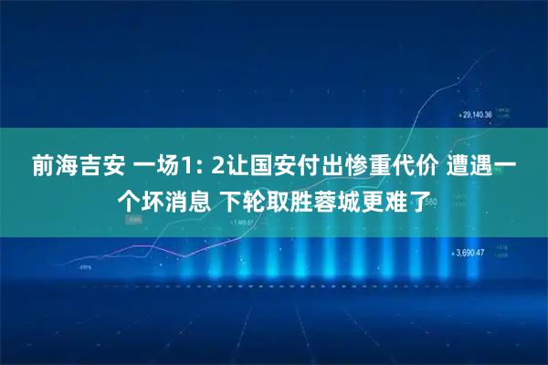 前海吉安 一场1: 2让国安付出惨重代价 遭遇一个坏消息 下轮取胜蓉城更难了
