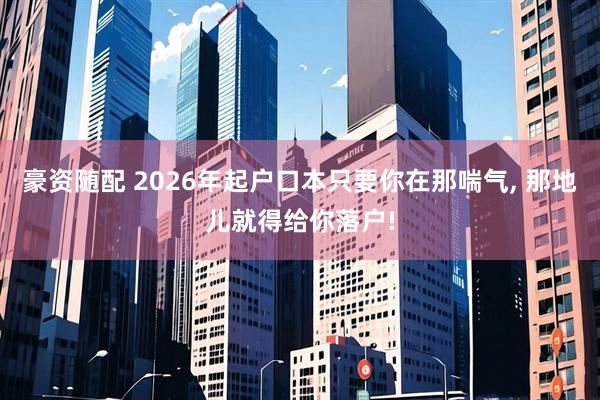 豪资随配 2026年起户口本只要你在那喘气, 那地儿就得给你落户!